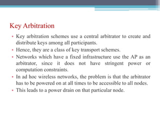 Key Arbitration
• Key arbitration schemes use a central arbitrator to create and
distribute keys among all participants.
• Hence, they are a class of key transport schemes.
• Networks which have a fixed infrastructure use the AP as an
arbitrator, since it does not have stringent power or
computation constraints.
• In ad hoc wireless networks, the problem is that the arbitrator
has to be powered on at all times to be accessible to all nodes.
• This leads to a power drain on that particular node.
 