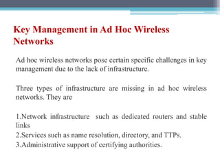 Key Management in Ad Hoc Wireless
Networks
Ad hoc wireless networks pose certain specific challenges in key
management due to the lack of infrastructure.
Three types of infrastructure are missing in ad hoc wireless
networks. They are
1.Network infrastructure such as dedicated routers and stable
links
2.Services such as name resolution, directory, and TTPs.
3.Administrative support of certifying authorities.
 