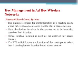 Key Management in Ad Hoc Wireless
Networks
Password-Based Group Systems
• The example scenario for implementation is a meeting room,
where different mobile devices want to start a secure session.
• Here, the devices involved in the session are to be identified
based on their location
• Hence, relative location is used as the criterion for access
control.
• If a TTP which knows the location of the participants exists,
then it can implement location-based access control.
 