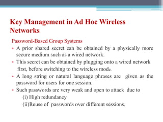 Key Management in Ad Hoc Wireless
Networks
Password-Based Group Systems
• A prior shared secret can be obtained by a physically more
secure medium such as a wired network.
• This secret can be obtained by plugging onto a wired network
first, before switching to the wireless mode.
• A long string or natural language phrases are given as the
password for users for one session.
• Such passwords are very weak and open to attack due to
(i) High redundancy
(ii)Reuse of passwords over different sessions.
 