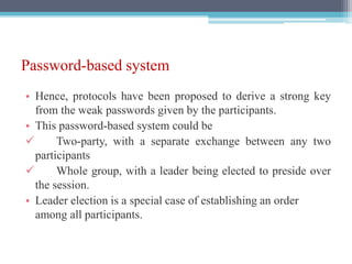Password-based system
• Hence, protocols have been proposed to derive a strong key
from the weak passwords given by the participants.
• This password-based system could be
✓ Two-party, with a separate exchange between any two
participants
✓ Whole group, with a leader being elected to preside over
the session.
• Leader election is a special case of establishing an order
among all participants.
 