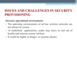 ISSUES AND CHALLENGES IN SECURITY
PROVISIONING
Insecure operational environment:
• The operating environments of ad hoc wireless networks are
not always be secure.
• In battlefield applications, nodes may move in and out of
hostile and insecure enemy territory
• It would be highly in danger to security attacks.
 