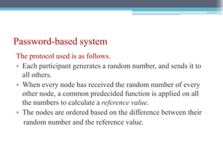 Password-based system
The protocol used is as follows.
• Each participant generates a random number, and sends it to
all others.
• When every node has received the random number of every
other node, a common predecided function is applied on all
the numbers to calculate a reference value.
• The nodes are ordered based on the difference between their
random number and the reference value.
 