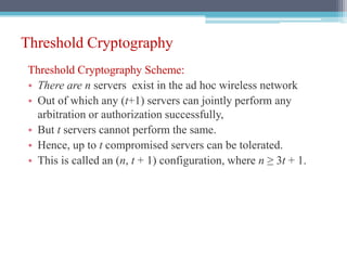 Threshold Cryptography
Threshold Cryptography Scheme:
• There are n servers exist in the ad hoc wireless network
• Out of which any (t+1) servers can jointly perform any
arbitration or authorization successfully,
• But t servers cannot perform the same.
• Hence, up to t compromised servers can be tolerated.
• This is called an (n, t + 1) configuration, where n ≥ 3t + 1.
 