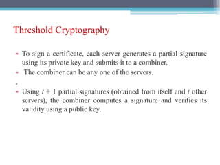 Threshold Cryptography
• To sign a certificate, each server generates a partial signature
using its private key and submits it to a combiner.
• The combiner can be any one of the servers.
.
• Using t + 1 partial signatures (obtained from itself and t other
servers), the combiner computes a signature and verifies its
validity using a public key.
 