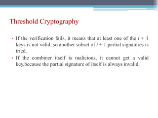 Threshold Cryptography
• If the verification fails, it means that at least one of the t + 1
keys is not valid, so another subset of t + 1 partial signatures is
tried.
• If the combiner itself is malicious, it cannot get a valid
key,because the partial signature of itself is always invalid.
 