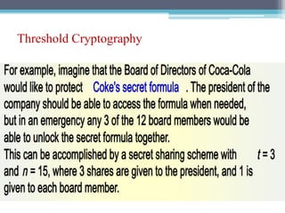 Threshold Cryptography
• If the verification fails, it means that at least one of the t + 1
keys is not valid, so another subset of t + 1 partial signatures is
tried.
• If the combiner itself is malicious, it cannot get a valid
key,because the partial signature of itself is always invalid.
 