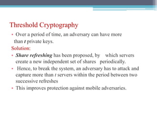Threshold Cryptography
• Over a period of time, an adversary can have more
than t private keys.
Solution:
• Share refreshing has been proposed, by which servers
create a new independent set of shares periodically.
• Hence, to break the system, an adversary has to attack and
capture more than t servers within the period between two
successive refreshes
• This improves protection against mobile adversaries.
 