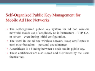 Self-Organized Public Key Management for
Mobile Ad Hoc Networks
• The self-organized public key system for ad hoc wireless
networks makes use of absolutely no infrastructure – TTP, CA,
or server – even during initial configuration.
• The users in the ad hoc wireless network issue certificates to
each other based on personal acquaintance.
• A certificate is a binding between a node and its public key.
• These certificates are also stored and distributed by the users
themselves.
 