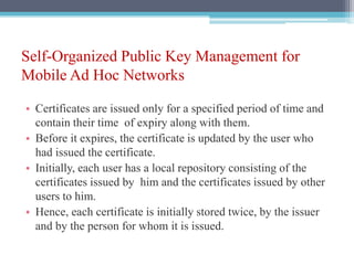 Self-Organized Public Key Management for
Mobile Ad Hoc Networks
• Certificates are issued only for a specified period of time and
contain their time of expiry along with them.
• Before it expires, the certificate is updated by the user who
had issued the certificate.
• Initially, each user has a local repository consisting of the
certificates issued by him and the certificates issued by other
users to him.
• Hence, each certificate is initially stored twice, by the issuer
and by the person for whom it is issued.
 