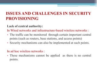 ISSUES AND CHALLENGES IN SECURITY
PROVISIONING
Lack of central authority:
In Wired networks and infrastructure-based wireless networks :
• The traffic can be monitored through certain important central
points (such as routers, base stations, and access points)
• Security mechanisms can also be implemented at such points.
In ad hoc wireless networks :
• These mechanisms cannot be applied as there is no central
points.
 
