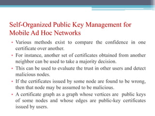 Self-Organized Public Key Management for
Mobile Ad Hoc Networks
• Various methods exist to compare the confidence in one
certificate over another.
• For instance, another set of certificates obtained from another
neighbor can be used to take a majority decision.
• This can be used to evaluate the trust in other users and detect
malicious nodes.
• If the certificates issued by some node are found to be wrong,
then that node may be assumed to be malicious.
• A certificate graph as a graph whose vertices are public keys
of some nodes and whose edges are public-key certificates
issued by users.
 