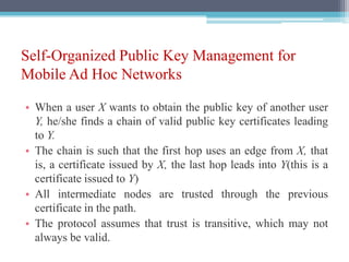 Self-Organized Public Key Management for
Mobile Ad Hoc Networks
• When a user X wants to obtain the public key of another user
Y, he/she finds a chain of valid public key certificates leading
to Y.
• The chain is such that the first hop uses an edge from X, that
is, a certificate issued by X, the last hop leads into Y(this is a
certificate issued to Y)
• All intermediate nodes are trusted through the previous
certificate in the path.
• The protocol assumes that trust is transitive, which may not
always be valid.
 