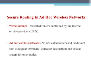 Secure Routing In Ad Hoc Wireless Networks
• Wired Internet- Dedicated routers controlled by the Internet
service providers (ISPs)
• Ad hoc wireless networks-No dedicated routers and nodes act
both as regular terminals (source or destination) and also as
routers for other nodes.
 