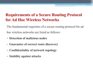 Requirements of a Secure Routing Protocol
for Ad Hoc Wireless Networks
The fundamental requisites of a secure routing protocol for ad
hoc wireless networks are listed as follows:
• Detection of malicious nodes
• Guarantee of correct route discovery
• Confidentiality of network topology
• Stability against attacks
 