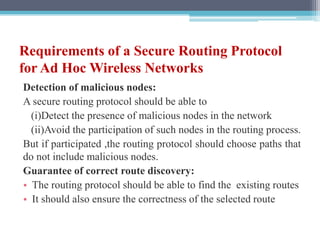 Requirements of a Secure Routing Protocol
for Ad Hoc Wireless Networks
Detection of malicious nodes:
A secure routing protocol should be able to
(i)Detect the presence of malicious nodes in the network
(ii)Avoid the participation of such nodes in the routing process.
But if participated ,the routing protocol should choose paths that
do not include malicious nodes.
Guarantee of correct route discovery:
• The routing protocol should be able to find the existing routes
• It should also ensure the correctness of the selected route
 