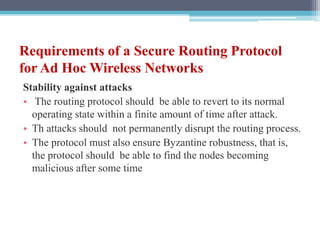 Requirements of a Secure Routing Protocol
for Ad Hoc Wireless Networks
Stability against attacks
• The routing protocol should be able to revert to its normal
operating state within a finite amount of time after attack.
• Th attacks should not permanently disrupt the routing process.
• The protocol must also ensure Byzantine robustness, that is,
the protocol should be able to find the nodes becoming
malicious after some time
 