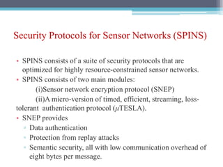 Security Protocols for Sensor Networks (SPINS)
• SPINS consists of a suite of security protocols that are
optimized for highly resource-constrained sensor networks.
• SPINS consists of two main modules:
(i)Sensor network encryption protocol (SNEP)
(ii)A micro-version of timed, efficient, streaming, loss-
tolerant authentication protocol (μTESLA).
• SNEP provides
▫ Data authentication
▫ Protection from replay attacks
▫ Semantic security, all with low communication overhead of
eight bytes per message.
 
