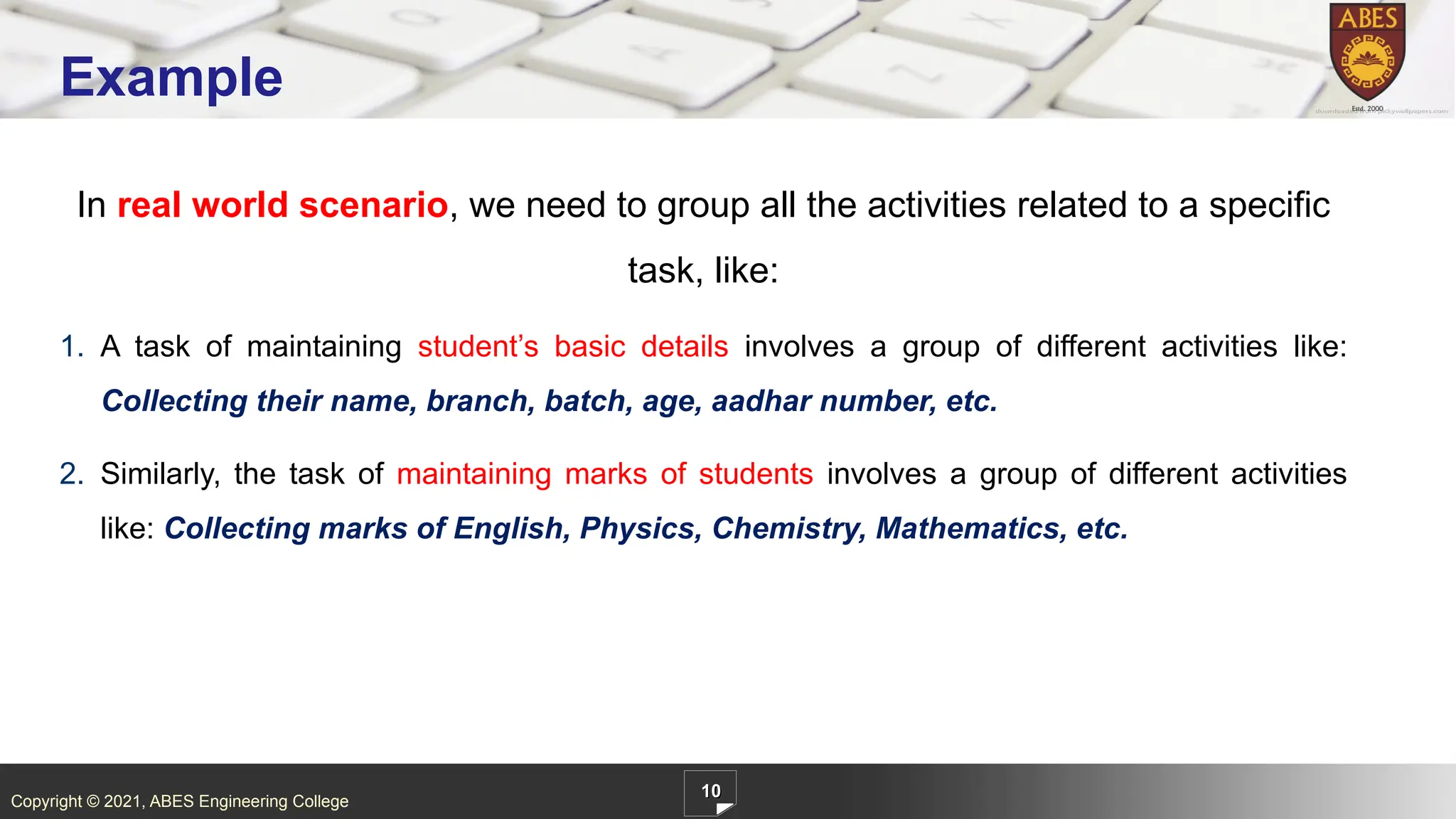 Copyright © 2021, ABES Engineering College
In real world scenario, we need to group all the activities related to a specific
task, like:
1. A task of maintaining student’s basic details involves a group of different activities like:
Collecting their name, branch, batch, age, aadhar number, etc.
2. Similarly, the task of maintaining marks of students involves a group of different activities
like: Collecting marks of English, Physics, Chemistry, Mathematics, etc.
10
Example
 