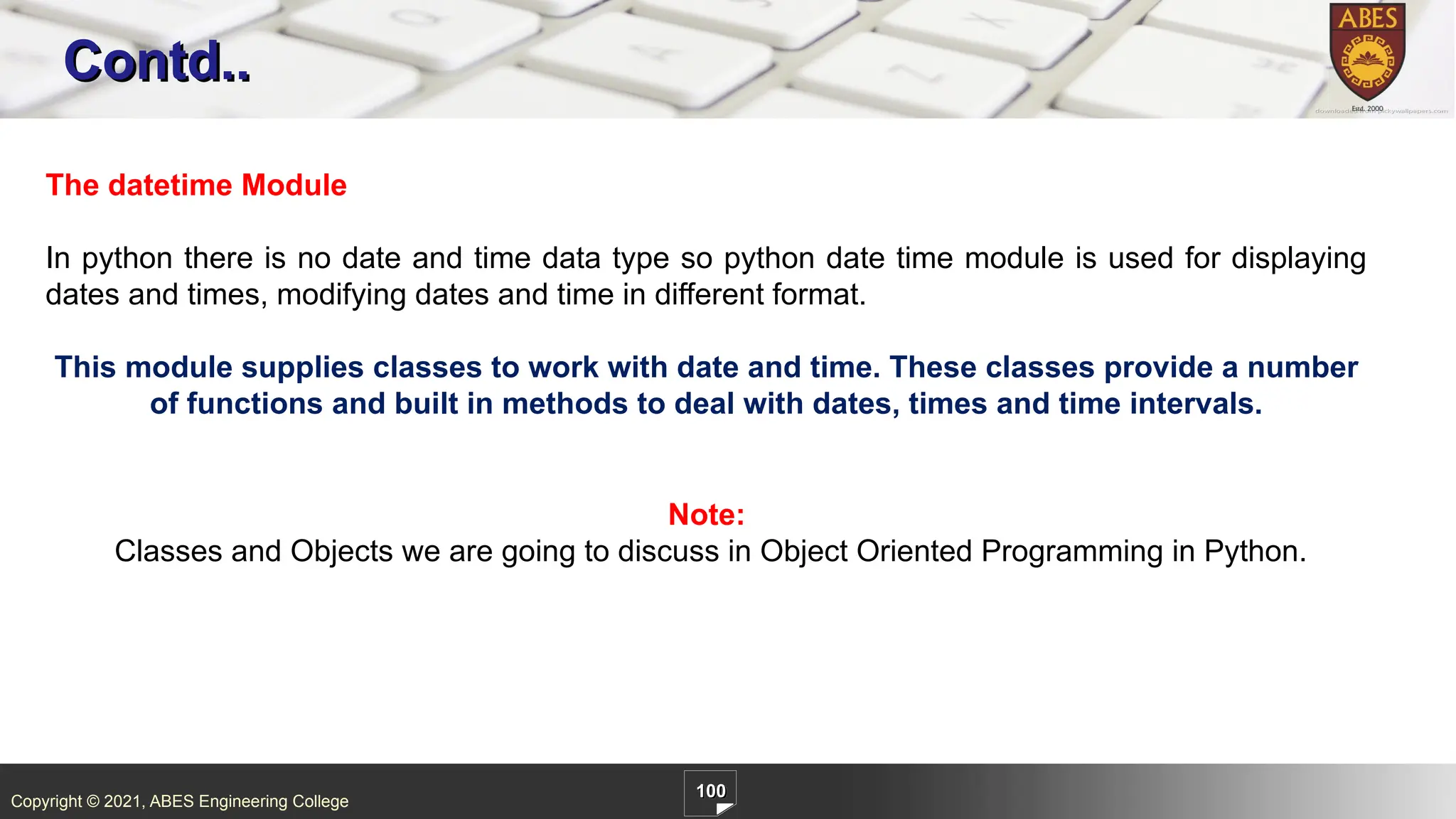 Copyright © 2021, ABES Engineering College
100
Contd..
The datetime Module
In python there is no date and time data type so python date time module is used for displaying
dates and times, modifying dates and time in different format.
This module supplies classes to work with date and time. These classes provide a number
of functions and built in methods to deal with dates, times and time intervals.
Note:
Classes and Objects we are going to discuss in Object Oriented Programming in Python.
 