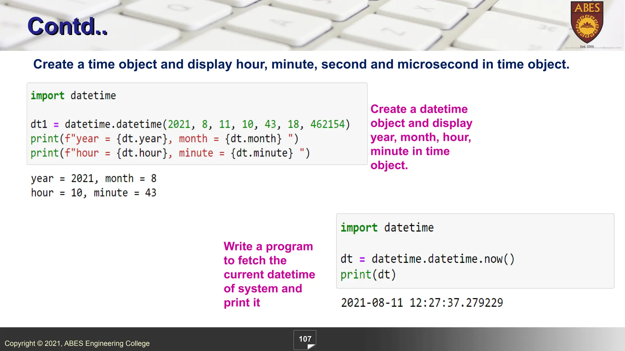 Copyright © 2021, ABES Engineering College
107
Contd..
Create a time object and display hour, minute, second and microsecond in time object.
Create a datetime
object and display
year, month, hour,
minute in time
object.
Write a program
to fetch the
current datetime
of system and
print it
 