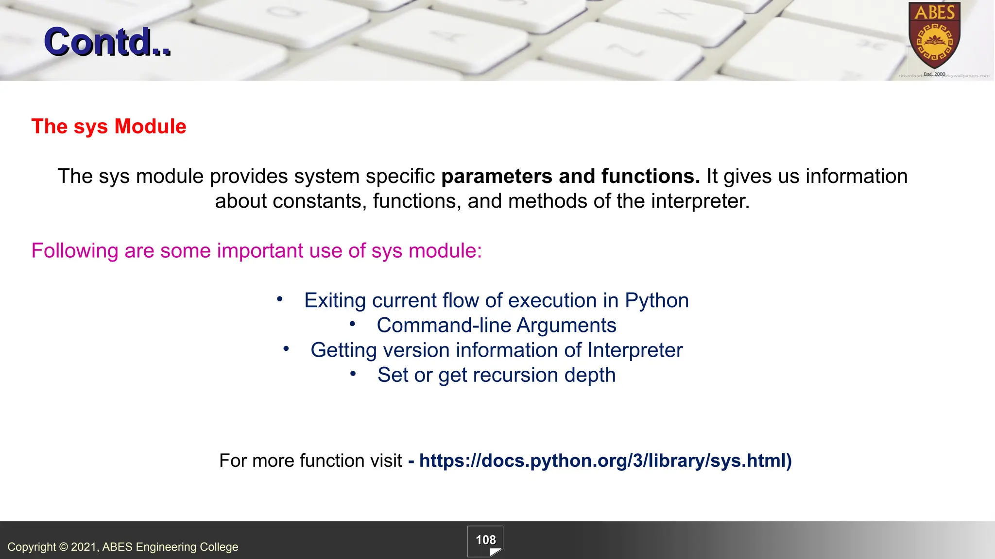 Copyright © 2021, ABES Engineering College
108
Contd..
The sys Module
The sys module provides system specific parameters and functions. It gives us information
about constants, functions, and methods of the interpreter.
Following are some important use of sys module:
• Exiting current flow of execution in Python
• Command-line Arguments
• Getting version information of Interpreter
• Set or get recursion depth
For more function visit - https://docs.python.org/3/library/sys.html)
 