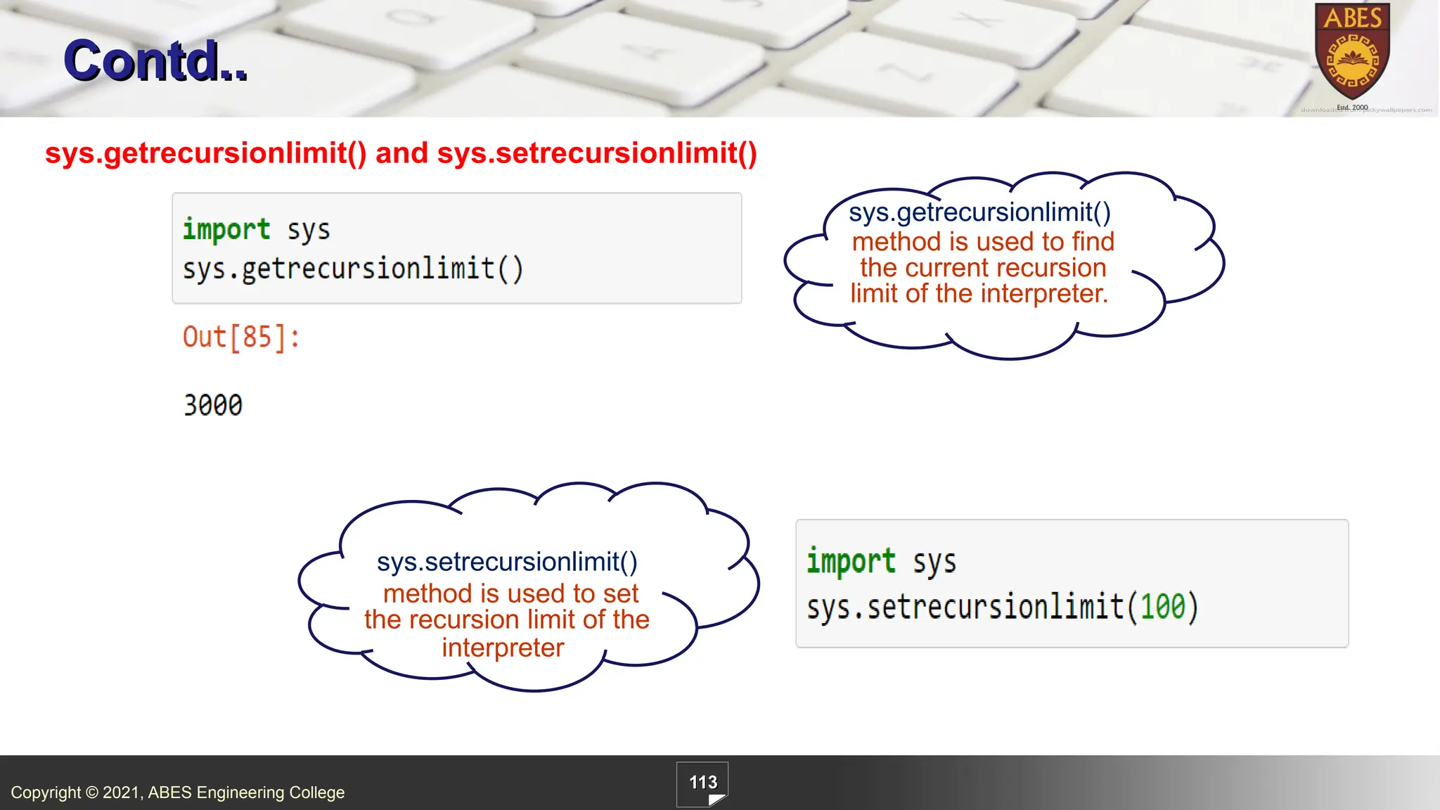 Copyright © 2021, ABES Engineering College
113
Contd..
sys.getrecursionlimit() and sys.setrecursionlimit()
sys.getrecursionlimit()
method is used to find
the current recursion
limit of the interpreter.
sys.setrecursionlimit()
method is used to set
the recursion limit of the
interpreter
 