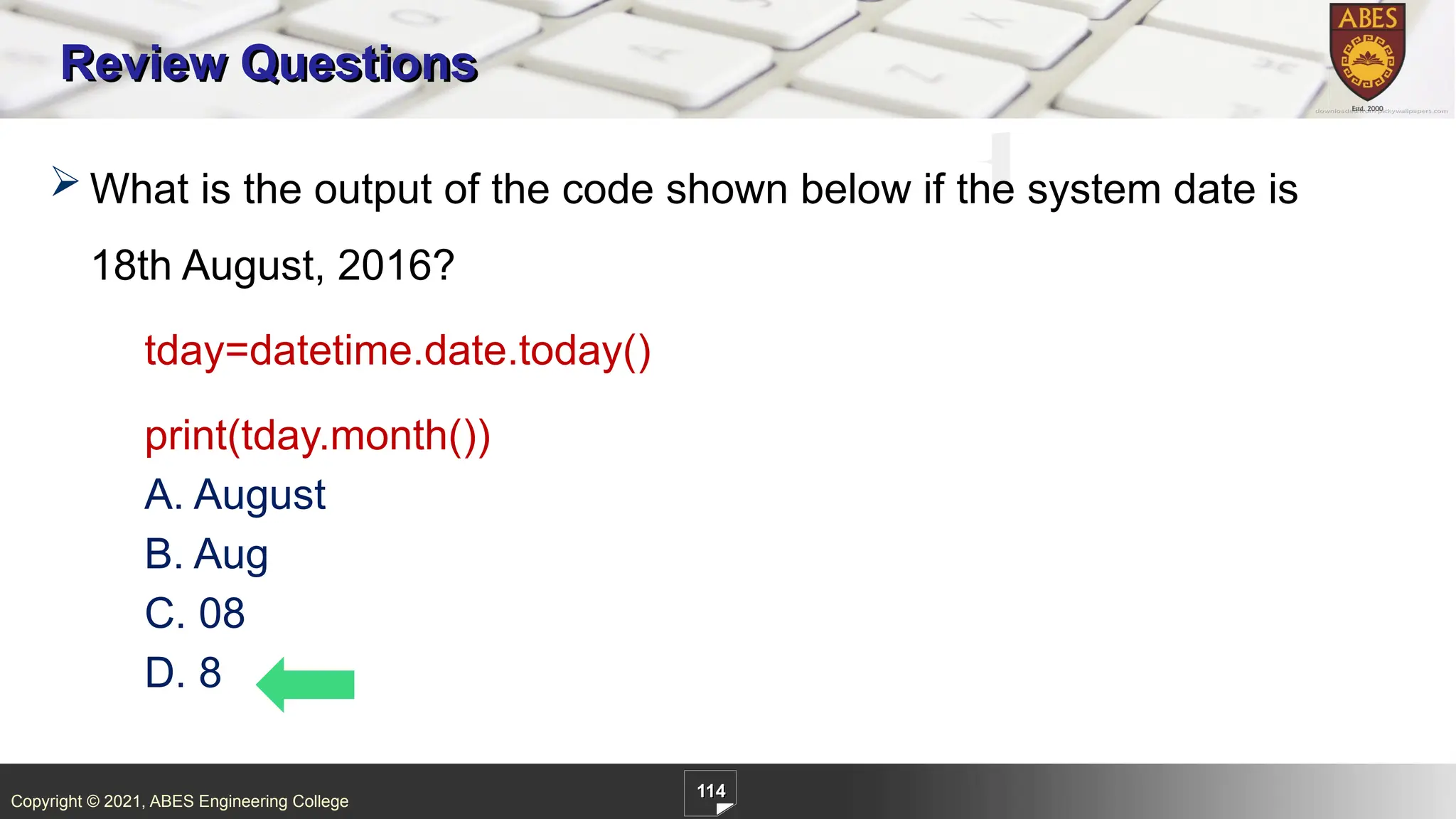 Copyright © 2021, ABES Engineering College
114
Review Questions
 What is the output of the code shown below if the system date is
18th August, 2016?
tday=datetime.date.today()
print(tday.month())
A. August
B. Aug
C. 08
D. 8
 