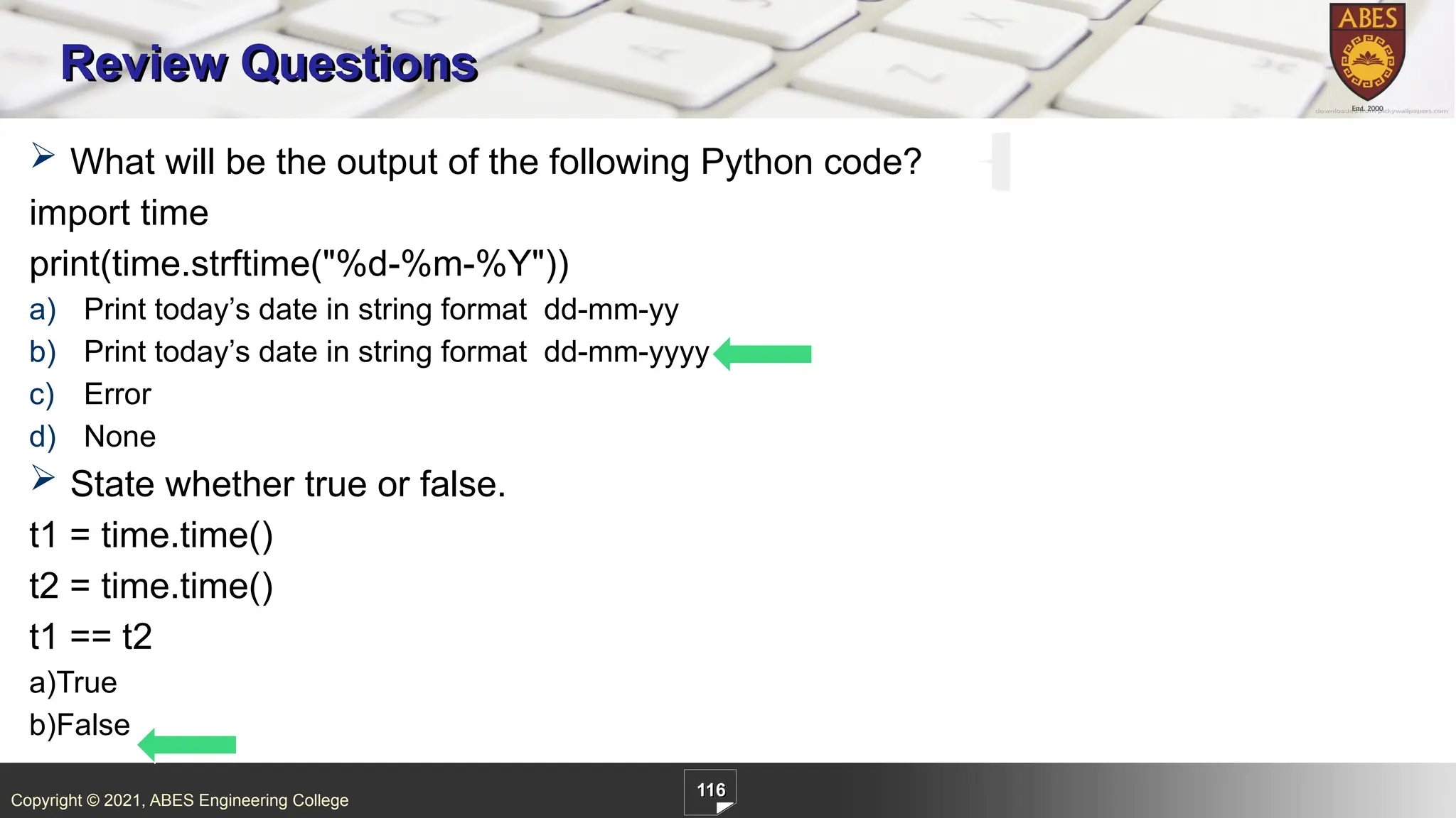 Copyright © 2021, ABES Engineering College
116
Review Questions
 What will be the output of the following Python code?
import time
print(time.strftime("%d-%m-%Y"))
a) Print today’s date in string format dd-mm-yy
b) Print today’s date in string format dd-mm-yyyy
c) Error
d) None
 State whether true or false.
t1 = time.time()
t2 = time.time()
t1 == t2
a)True
b)False
 