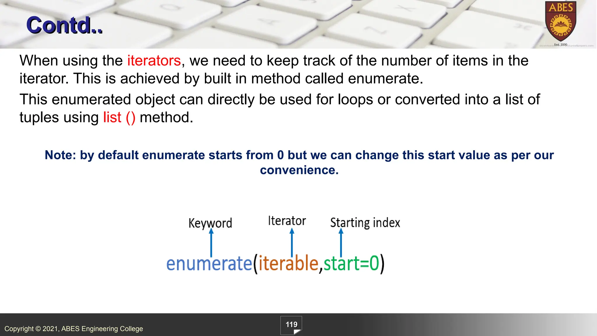 Copyright © 2021, ABES Engineering College
119
When using the iterators, we need to keep track of the number of items in the
iterator. This is achieved by built in method called enumerate.
This enumerated object can directly be used for loops or converted into a list of
tuples using list () method.
Note: by default enumerate starts from 0 but we can change this start value as per our
convenience.
Contd..
 
