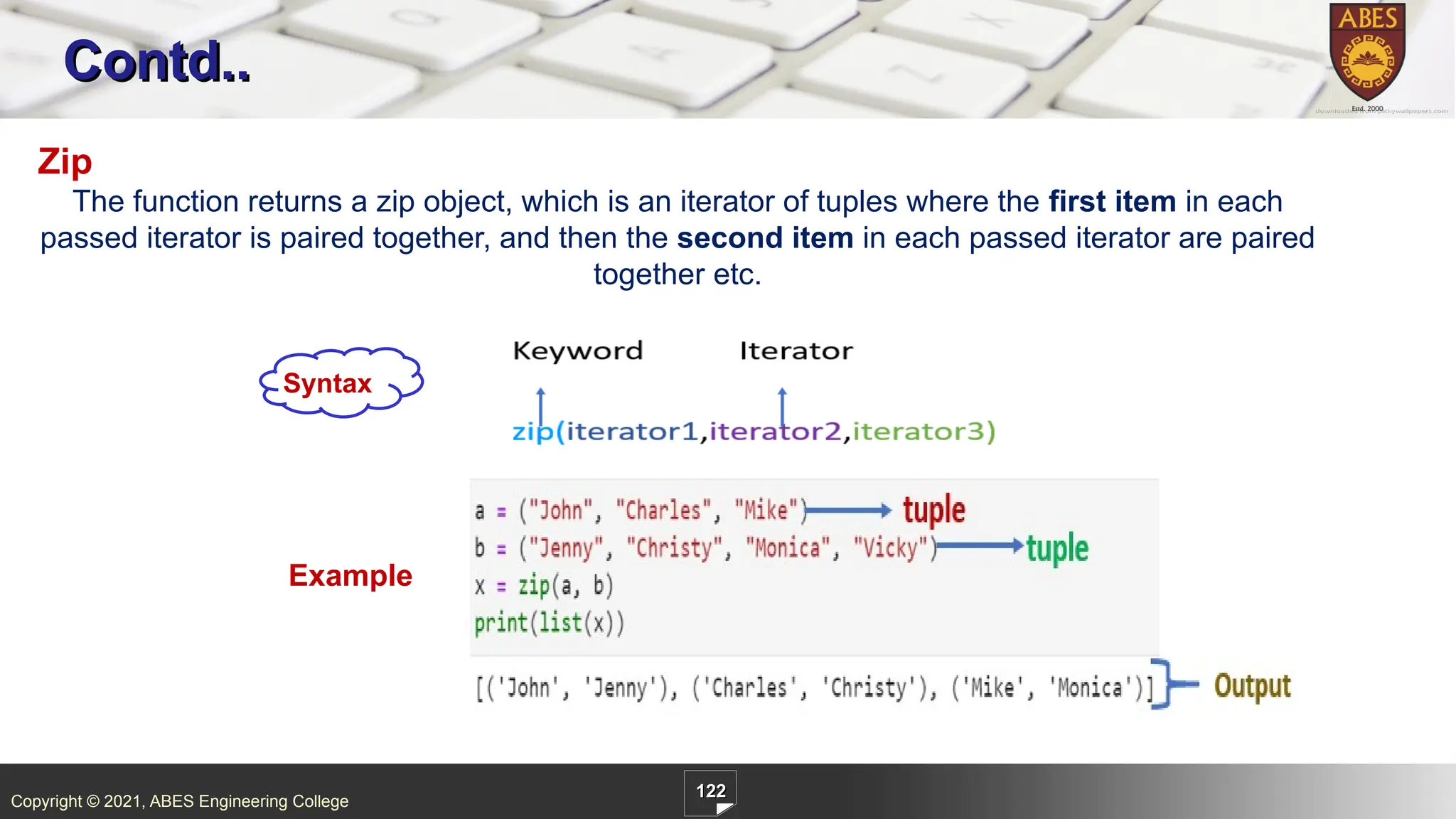 Copyright © 2021, ABES Engineering College
122
Contd..
Zip
The function returns a zip object, which is an iterator of tuples where the first item in each
passed iterator is paired together, and then the second item in each passed iterator are paired
together etc.
Example
Syntax
 