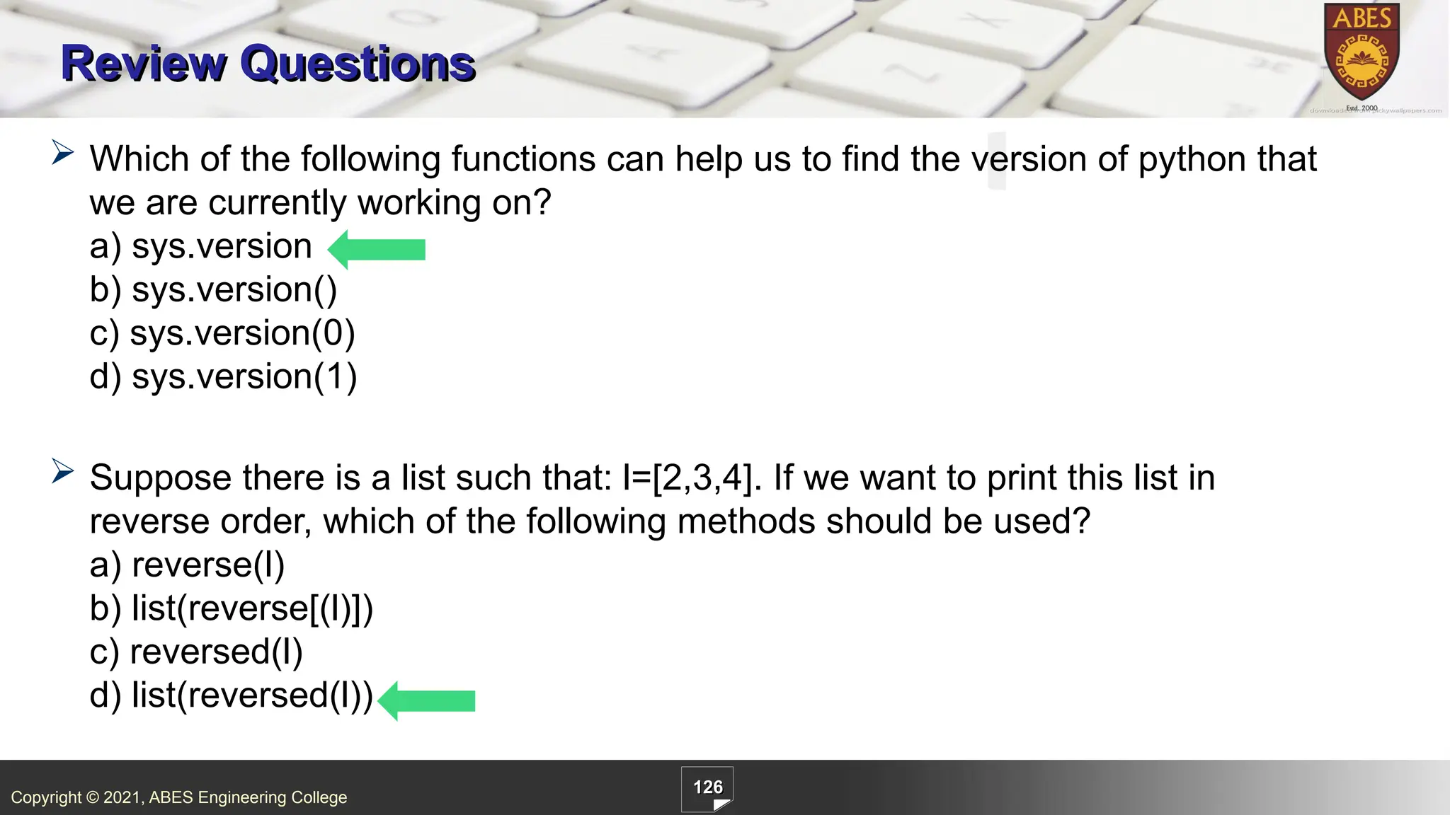 Copyright © 2021, ABES Engineering College
126
Review Questions
 Which of the following functions can help us to find the version of python that
we are currently working on?
a) sys.version
b) sys.version()
c) sys.version(0)
d) sys.version(1)
 Suppose there is a list such that: l=[2,3,4]. If we want to print this list in
reverse order, which of the following methods should be used?
a) reverse(l)
b) list(reverse[(l)])
c) reversed(l)
d) list(reversed(l))
 