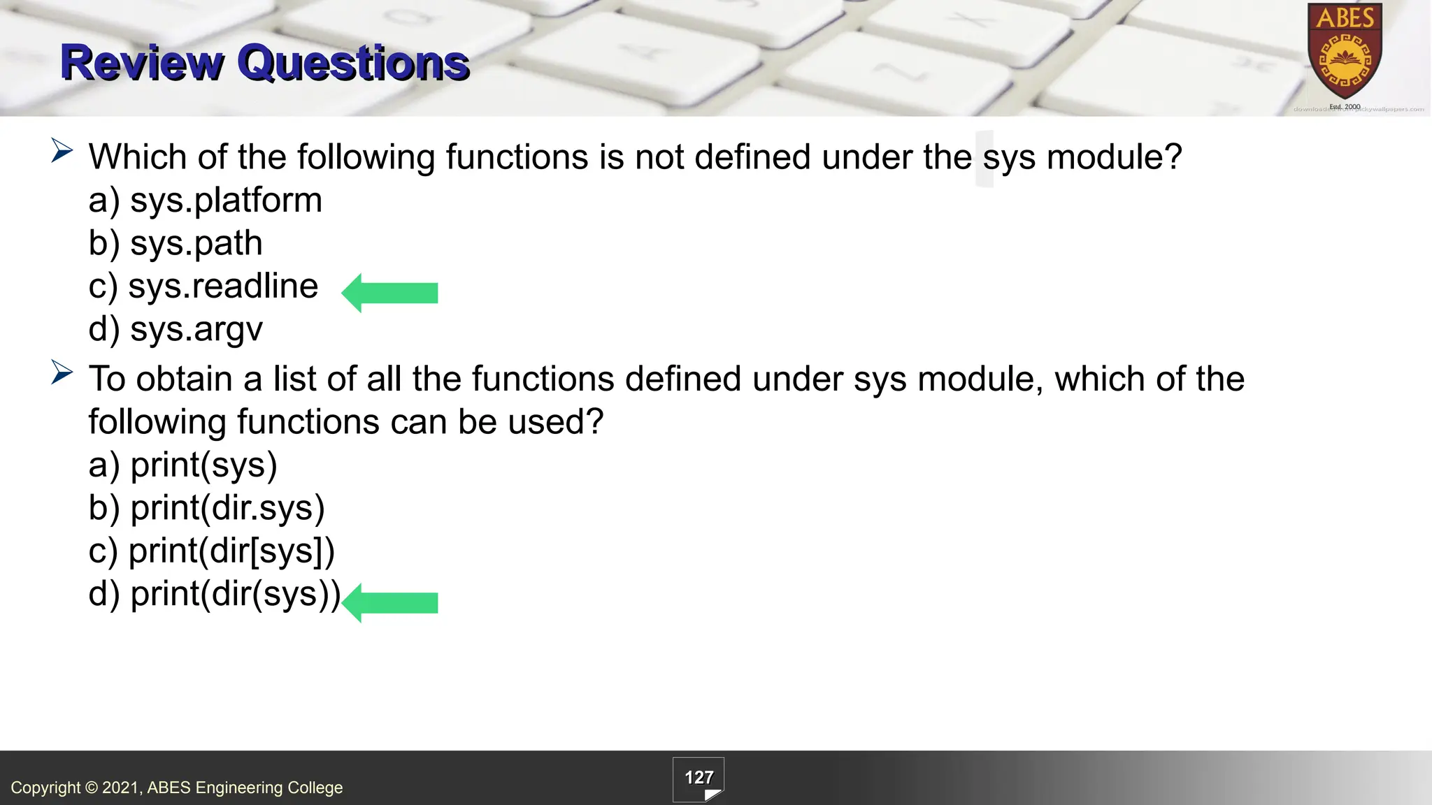 Copyright © 2021, ABES Engineering College
127
Review Questions
 Which of the following functions is not defined under the sys module?
a) sys.platform
b) sys.path
c) sys.readline
d) sys.argv
 To obtain a list of all the functions defined under sys module, which of the
following functions can be used?
a) print(sys)
b) print(dir.sys)
c) print(dir[sys])
d) print(dir(sys))
 
