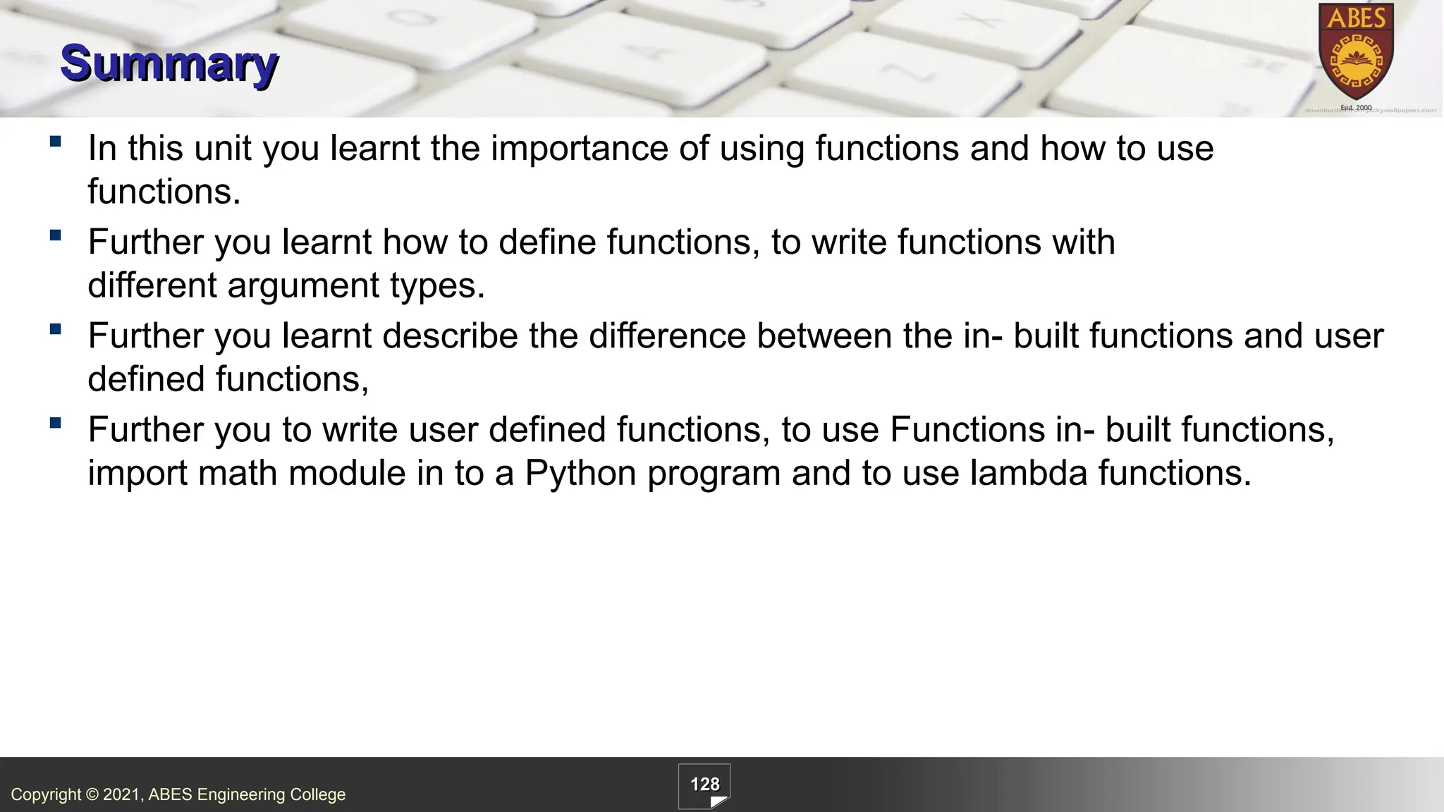 Copyright © 2021, ABES Engineering College
128
 In this unit you learnt the importance of using functions and how to use
functions.
 Further you learnt how to define functions, to write functions with
different argument types.
 Further you learnt describe the difference between the in- built functions and user
defined functions,
 Further you to write user defined functions, to use Functions in- built functions,
import math module in to a Python program and to use lambda functions.
Summary
 
