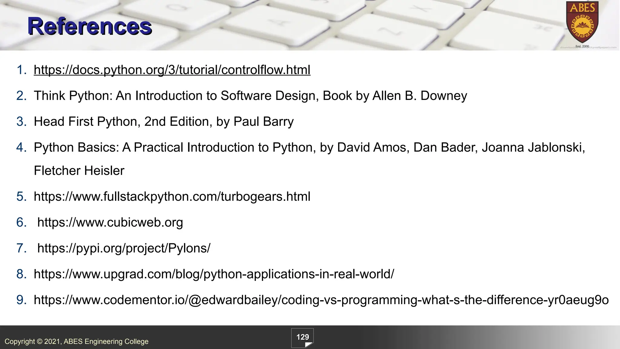 Copyright © 2021, ABES Engineering College
129
1. https://docs.python.org/3/tutorial/controlflow.html
2. Think Python: An Introduction to Software Design, Book by Allen B. Downey
3. Head First Python, 2nd Edition, by Paul Barry
4. Python Basics: A Practical Introduction to Python, by David Amos, Dan Bader, Joanna Jablonski,
Fletcher Heisler
5. https://www.fullstackpython.com/turbogears.html
6. https://www.cubicweb.org
7. https://pypi.org/project/Pylons/
8. https://www.upgrad.com/blog/python-applications-in-real-world/
9. https://www.codementor.io/@edwardbailey/coding-vs-programming-what-s-the-difference-yr0aeug9o
References
 