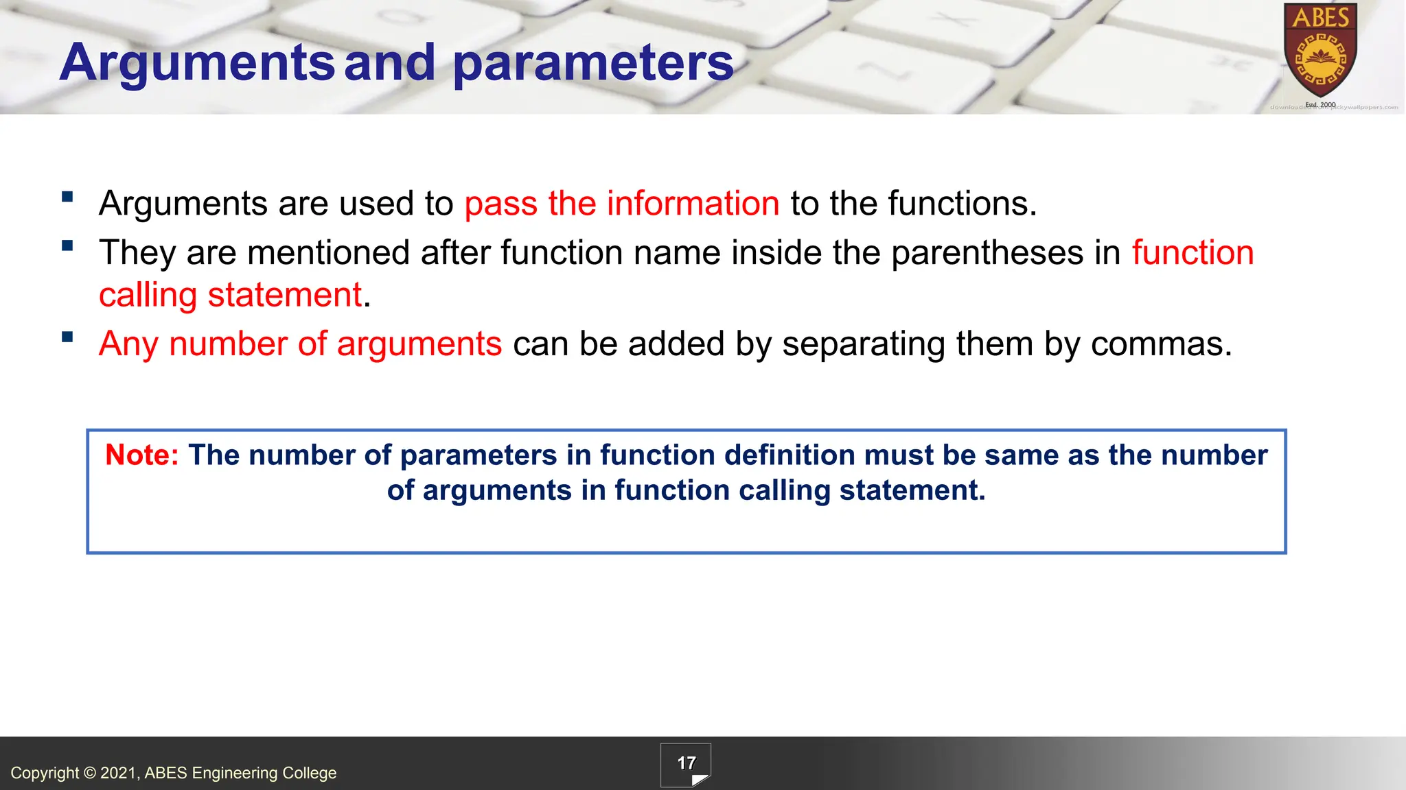 Copyright © 2021, ABES Engineering College
17
Argumentsand parameters
 Arguments are used to pass the information to the functions.
 They are mentioned after function name inside the parentheses in function
calling statement.
 Any number of arguments can be added by separating them by commas.
Note: The number of parameters in function definition must be same as the number
of arguments in function calling statement.
 