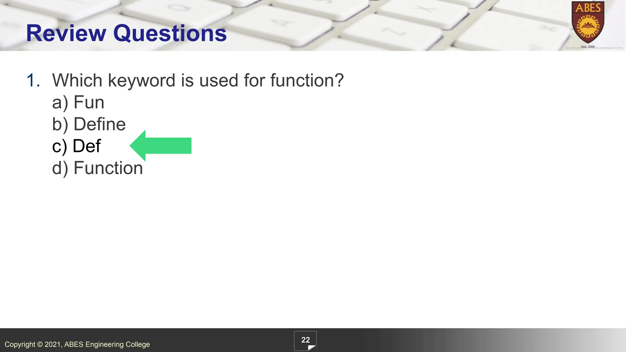Copyright © 2021, ABES Engineering College
1. Which keyword is used for function?
a) Fun
b) Define
c) Def
d) Function
22
Review Questions
 