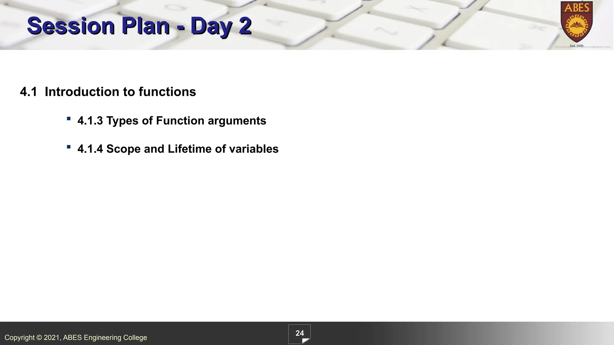 Copyright © 2021, ABES Engineering College
24
4.1 Introduction to functions
 4.1.3 Types of Function arguments
 4.1.4 Scope and Lifetime of variables
Session Plan - Day 2
 