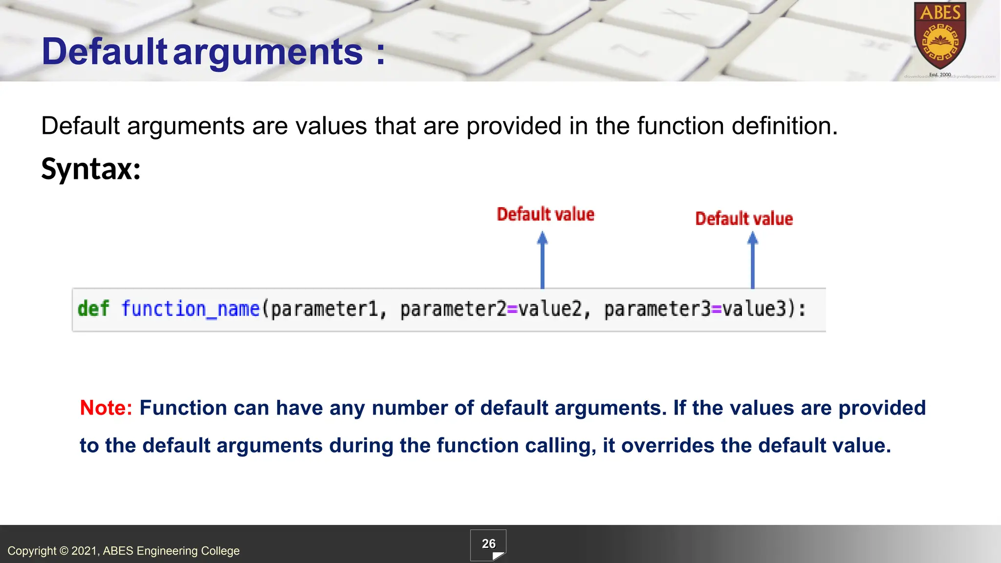 Copyright © 2021, ABES Engineering College
Default arguments are values that are provided in the function definition.
Syntax:
26
Defaultarguments :
Note: Function can have any number of default arguments. If the values are provided
to the default arguments during the function calling, it overrides the default value.
 