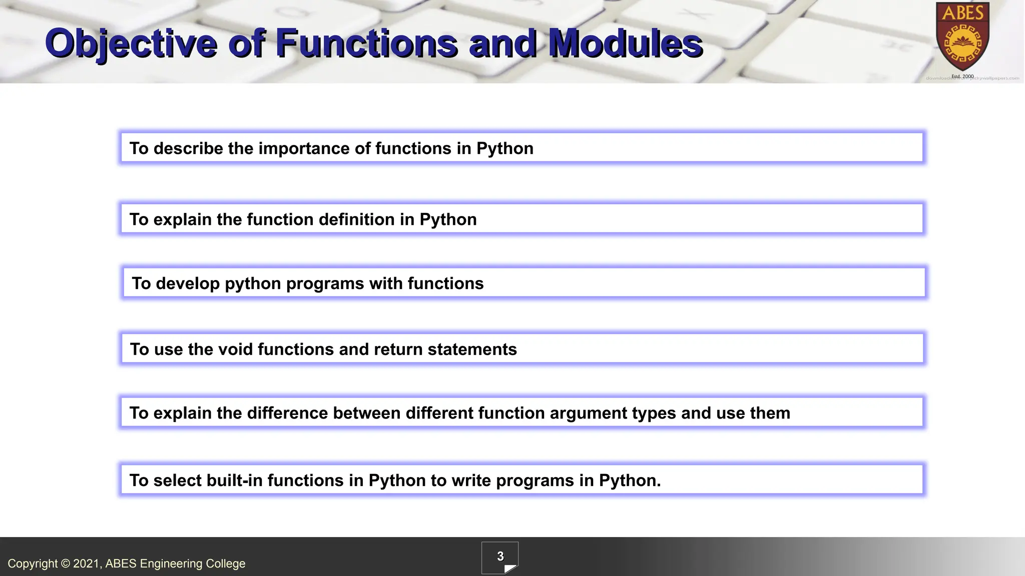 Copyright © 2021, ABES Engineering College
3
To describe the importance of functions in Python
Objective of Functions and Modules
To explain the function definition in Python
To develop python programs with functions
To use the void functions and return statements
To explain the difference between different function argument types and use them
To select built-in functions in Python to write programs in Python.
 