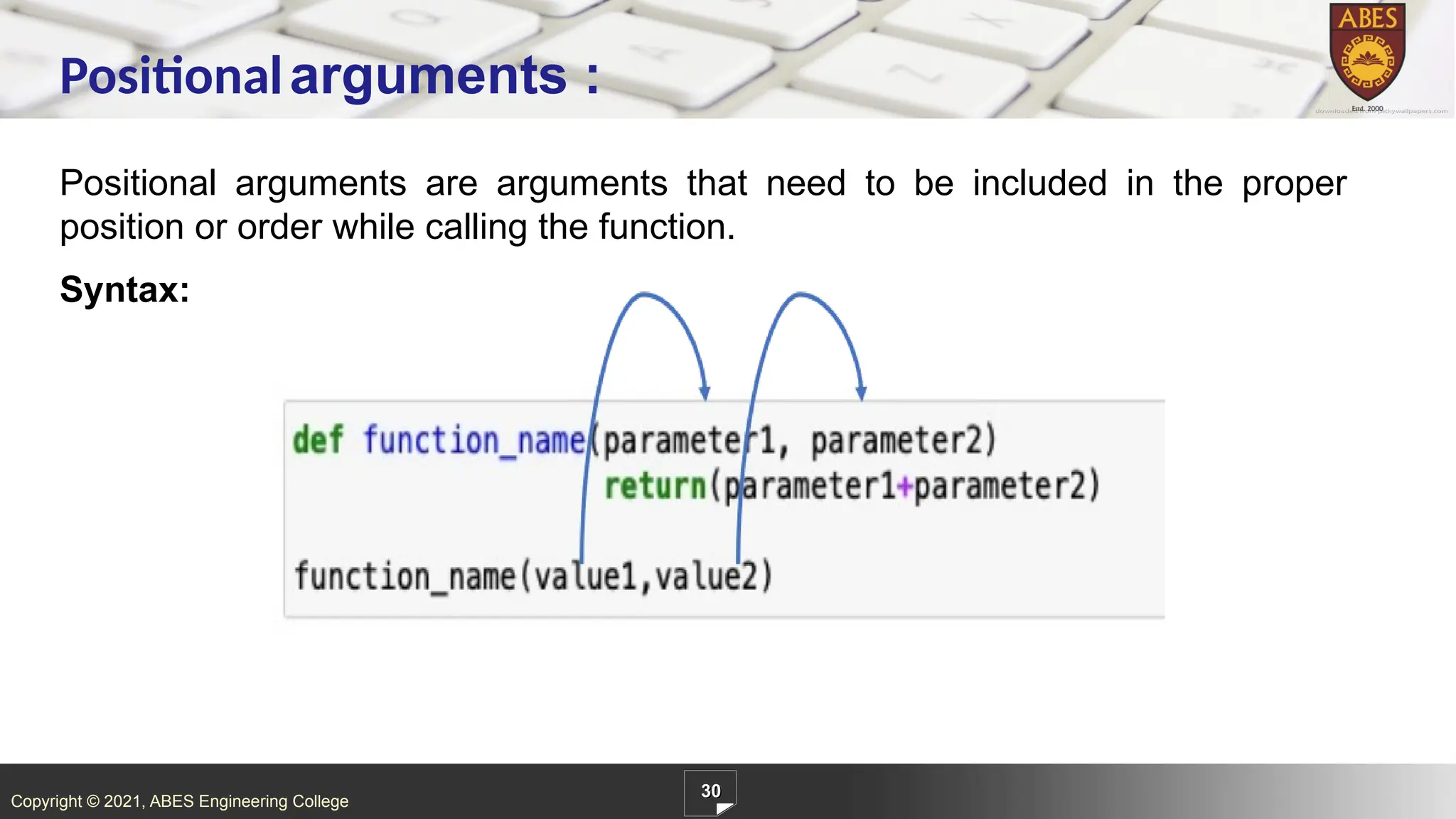 Copyright © 2021, ABES Engineering College
Positional arguments are arguments that need to be included in the proper
position or order while calling the function.
Syntax:
30
Positionalarguments :
 