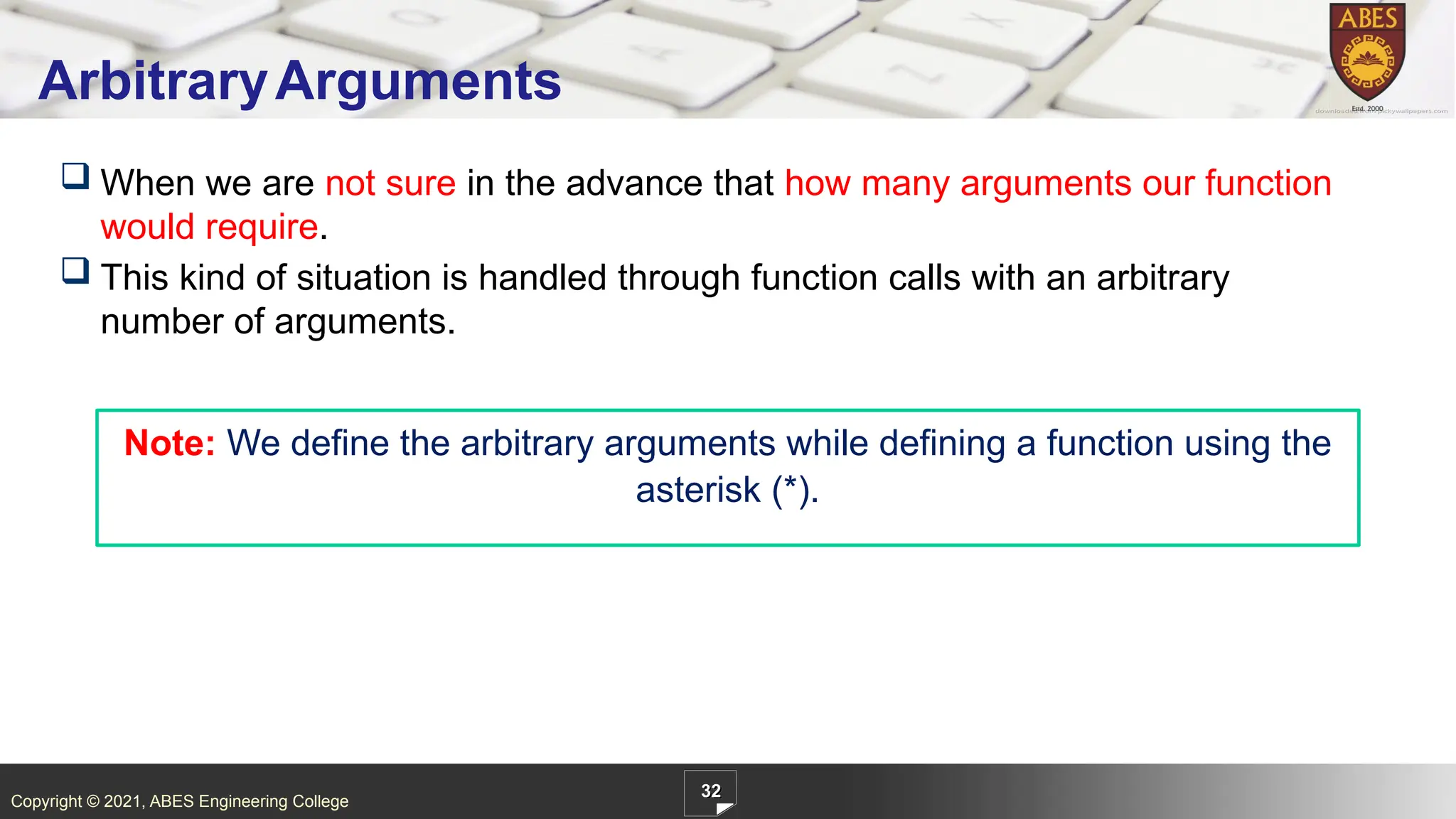 Copyright © 2021, ABES Engineering College
 When we are not sure in the advance that how many arguments our function
would require.
 This kind of situation is handled through function calls with an arbitrary
number of arguments.
32
ArbitraryArguments
Note: We define the arbitrary arguments while defining a function using the
asterisk (*).
 