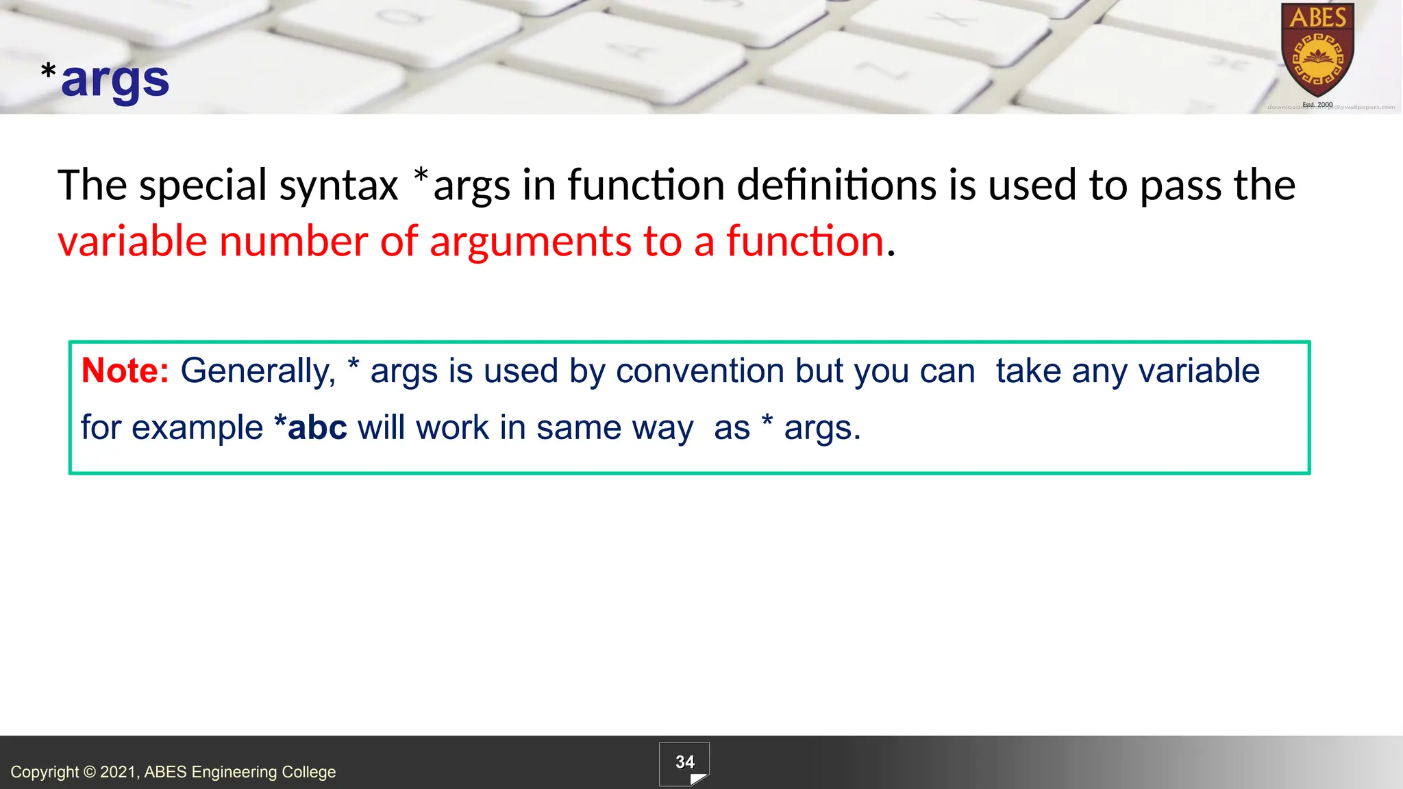 Copyright © 2021, ABES Engineering College
The special syntax *args in function definitions is used to pass the
variable number of arguments to a function.
34
*args
Note: Generally, * args is used by convention but you can take any variable
for example *abc will work in same way as * args.
 