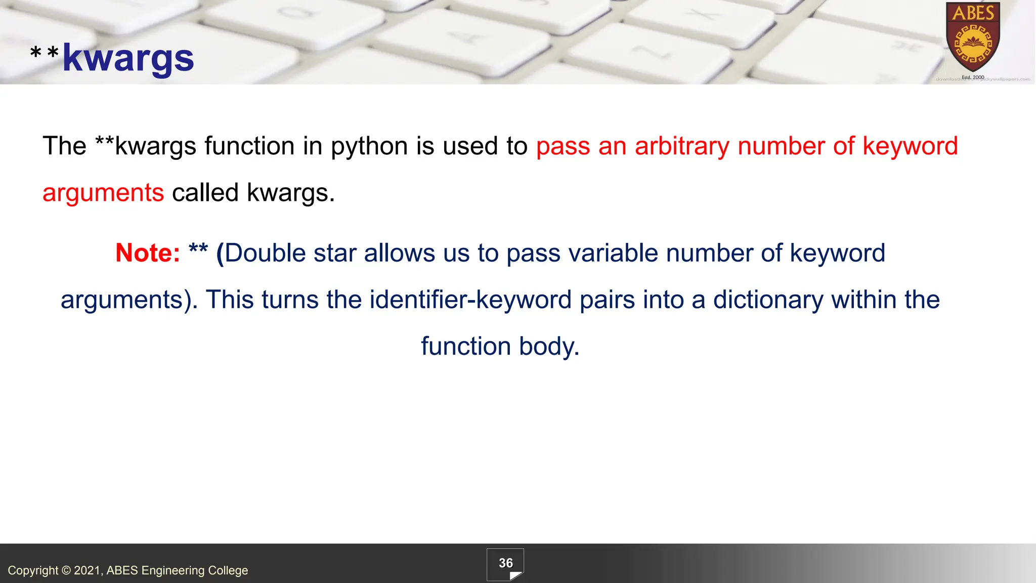 Copyright © 2021, ABES Engineering College
The **kwargs function in python is used to pass an arbitrary number of keyword
arguments called kwargs.
Note: ** (Double star allows us to pass variable number of keyword
arguments). This turns the identifier-keyword pairs into a dictionary within the
function body.
36
**kwargs
 