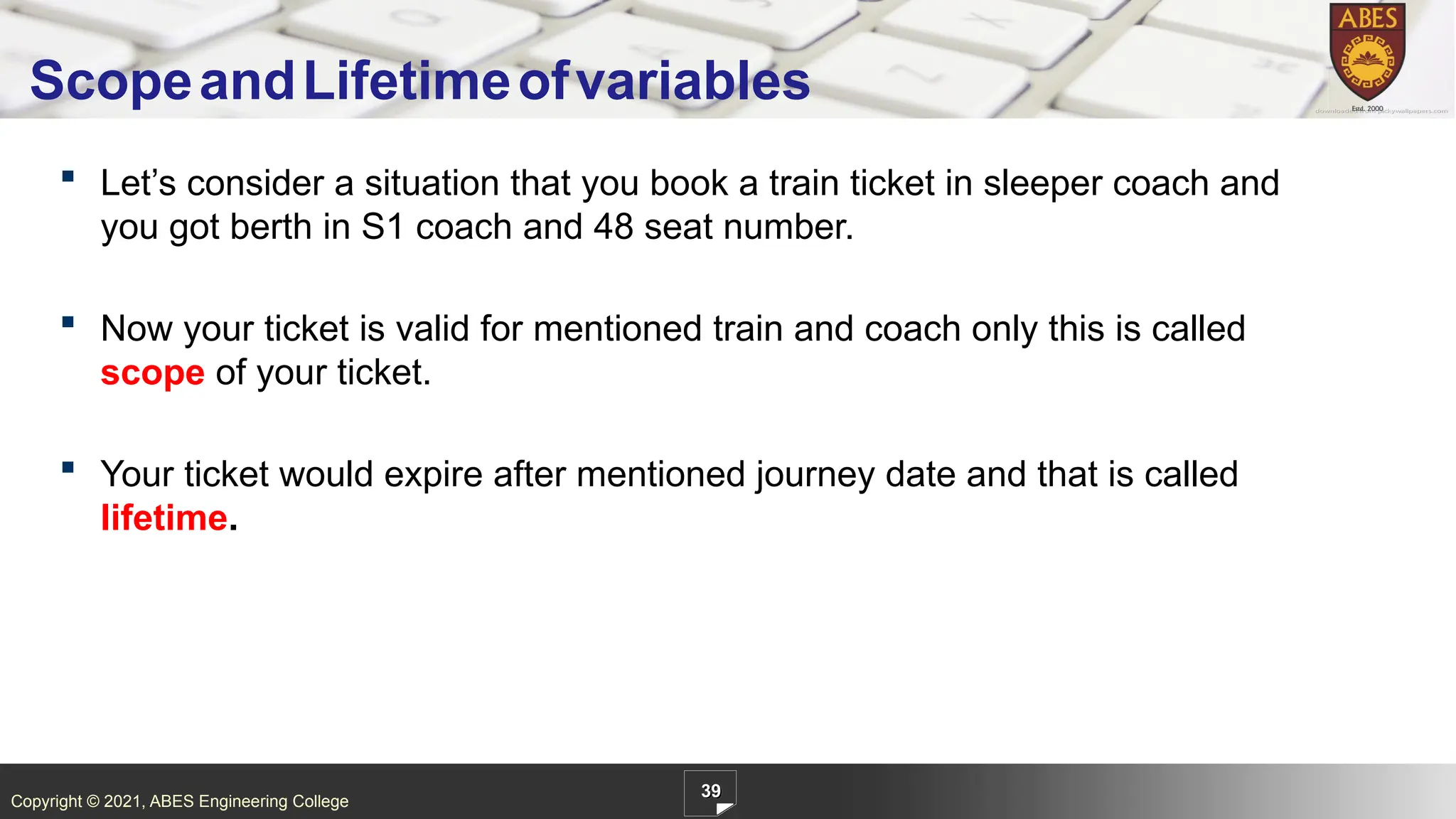Copyright © 2021, ABES Engineering College
 Let’s consider a situation that you book a train ticket in sleeper coach and
you got berth in S1 coach and 48 seat number.
 Now your ticket is valid for mentioned train and coach only this is called
scope of your ticket.
 Your ticket would expire after mentioned journey date and that is called
lifetime.
39
ScopeandLifetimeofvariables
 