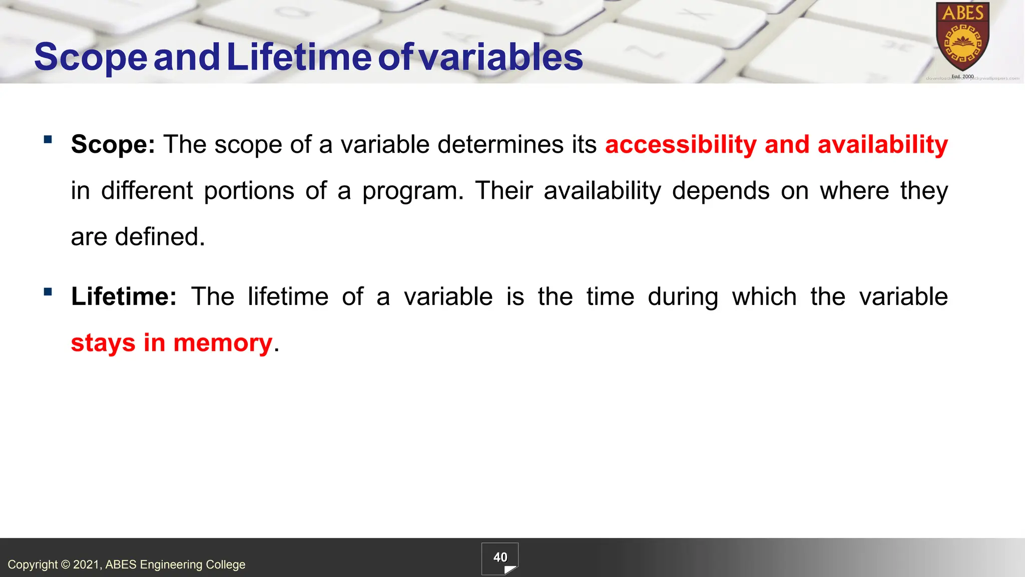 Copyright © 2021, ABES Engineering College
 Scope: The scope of a variable determines its accessibility and availability
in different portions of a program. Their availability depends on where they
are defined.
 Lifetime: The lifetime of a variable is the time during which the variable
stays in memory.
40
ScopeandLifetimeofvariables
 