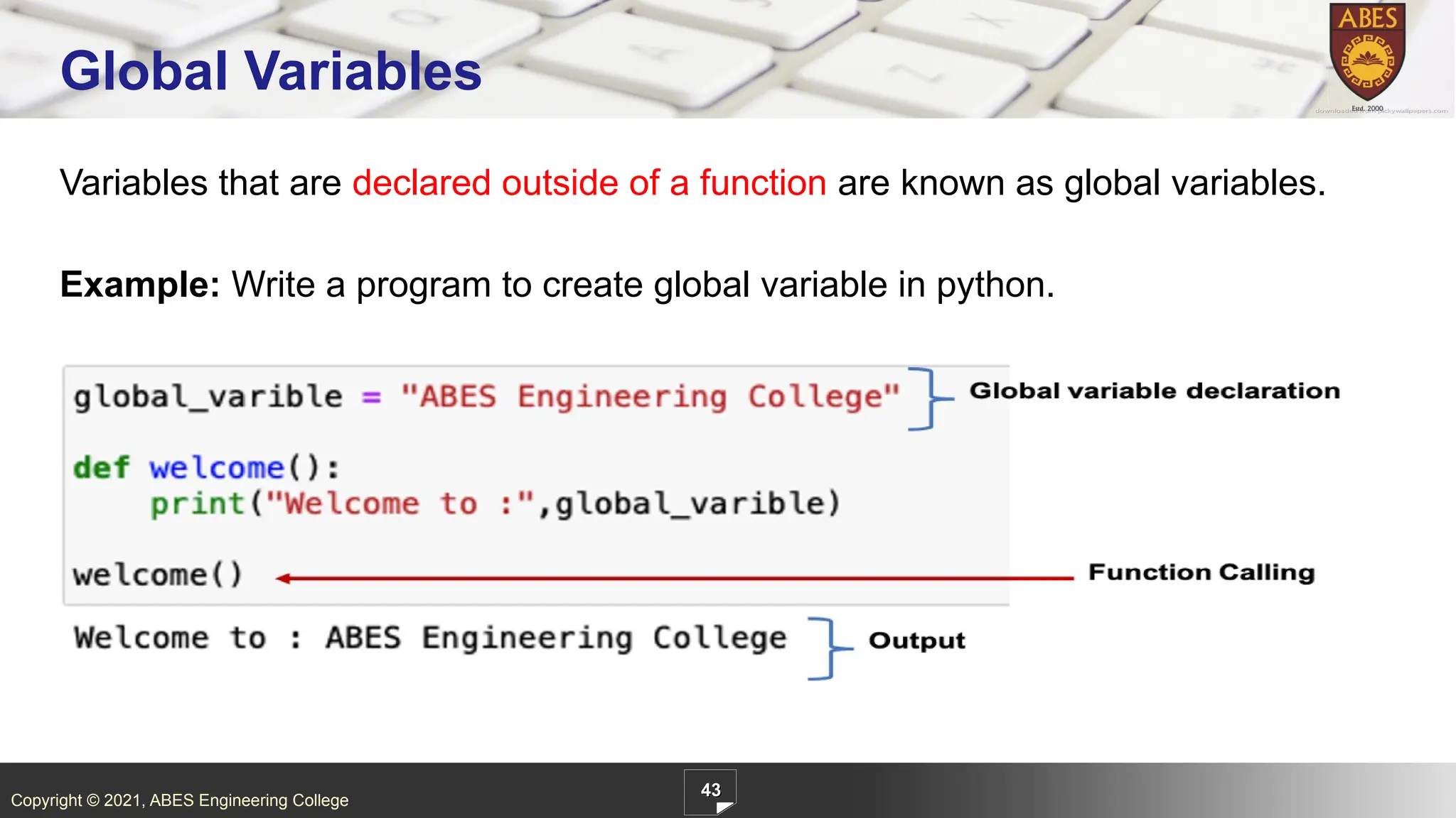Copyright © 2021, ABES Engineering College
Variables that are declared outside of a function are known as global variables.
Example: Write a program to create global variable in python.
43
Global Variables
 