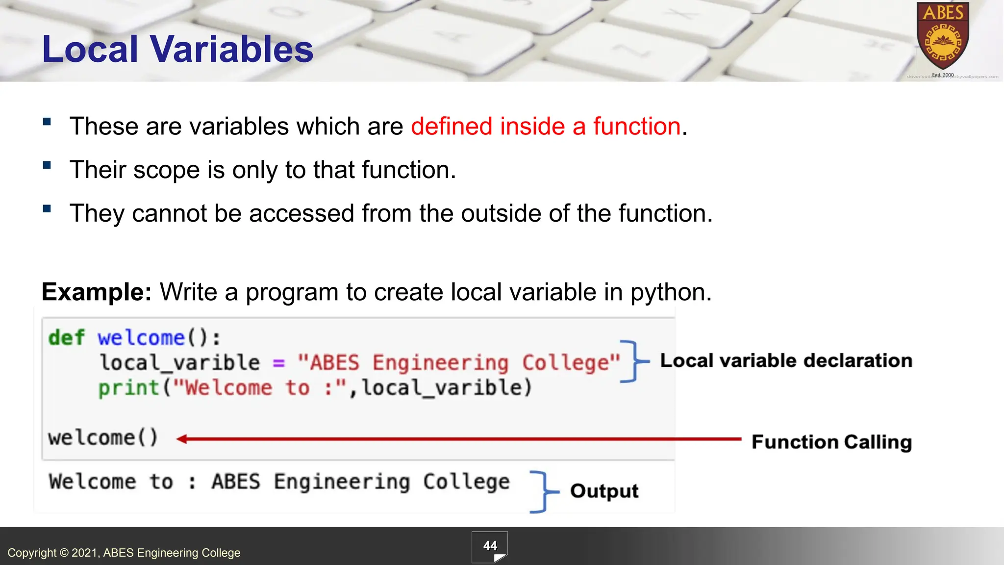 Copyright © 2021, ABES Engineering College
 These are variables which are defined inside a function.
 Their scope is only to that function.
 They cannot be accessed from the outside of the function.
Example: Write a program to create local variable in python.
44
Local Variables
 