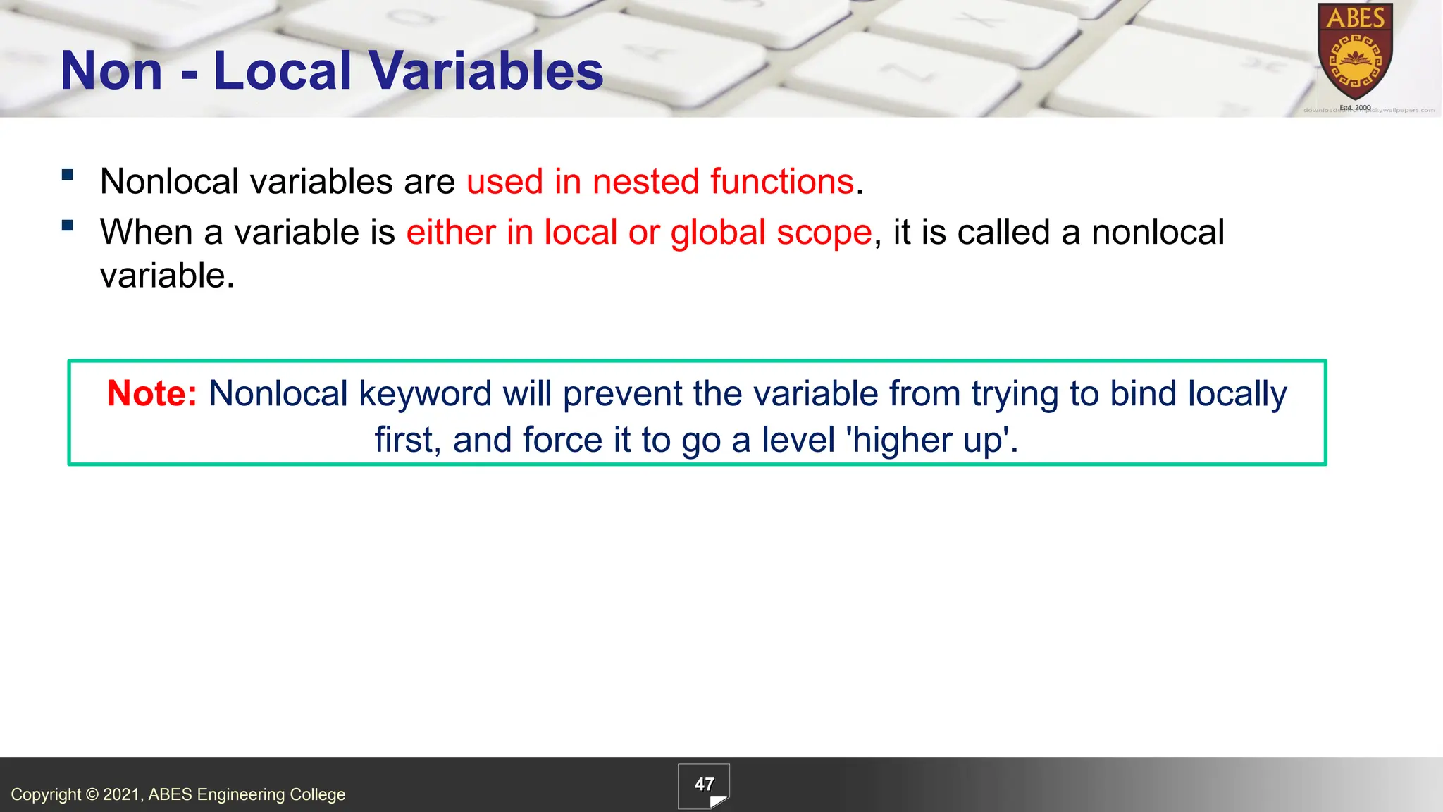Copyright © 2021, ABES Engineering College
 Nonlocal variables are used in nested functions.
 When a variable is either in local or global scope, it is called a nonlocal
variable.
47
Non - Local Variables
Note: Nonlocal keyword will prevent the variable from trying to bind locally
first, and force it to go a level 'higher up'.
 