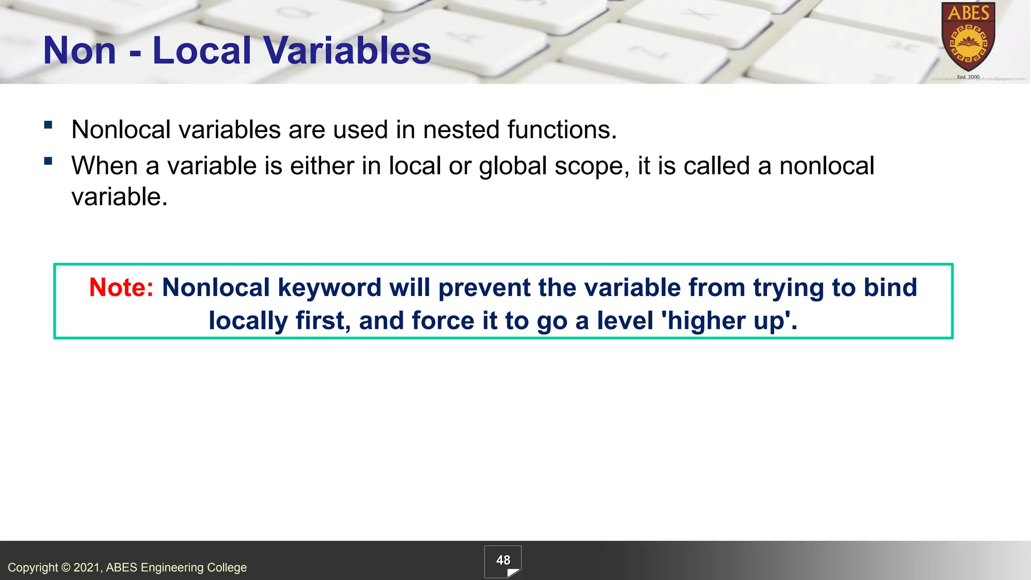 Copyright © 2021, ABES Engineering College
 Nonlocal variables are used in nested functions.
 When a variable is either in local or global scope, it is called a nonlocal
variable.
48
Non - Local Variables
Note: Nonlocal keyword will prevent the variable from trying to bind
locally first, and force it to go a level 'higher up'.
 